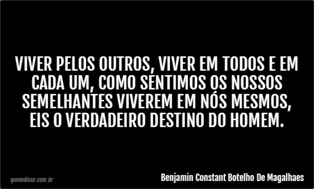 Benjamin Constant Botelho De Magalhaes: Viver pelos outros, viver em todos  e em cada um, como sentimos os nossos semelhantes viverem em nós mesmos,  eis o verdadeiro